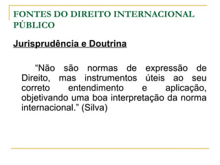 FONTES DO DIREITO INTERNACIONAL 
PÚBLICO 
Jurisprudência e Doutrina 
“Não são normas de expressão de 
Direito, mas instrumentos úteis ao seu 
correto entendimento e aplicação, 
objetivando uma boa interpretação da norma 
internacional.” (Silva) 
 
