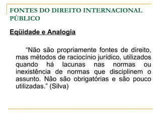 FONTES DO DIREITO INTERNACIONAL 
PÚBLICO 
Eqüidade e Analogia 
“Não são propriamente fontes de direito, 
mas métodos de raciocínio jurídico, utilizados 
quando há lacunas nas normas ou 
inexistência de normas que disciplinem o 
assunto. Não são obrigatórias e são pouco 
utilizadas.” (Silva) 
 