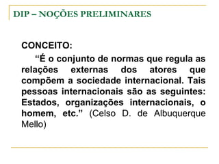 DIP – NOÇÕES PRELIMINARES 
CONCEITO: 
“É o conjunto de normas que regula as 
relações externas dos atores que 
compõem a sociedade internacional. Tais 
pessoas internacionais são as seguintes: 
Estados, organizações internacionais, o 
homem, etc.” (Celso D. de Albuquerque 
Mello) 
 