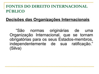 FONTES DO DIREITO INTERNACIONAL 
PÚBLICO 
Decisões das Organizações Internacionais 
“São normas originárias de uma 
Organização Internacional, que se tornam 
obrigatórias para os seus Estados-membros, 
independentemente de sua ratificação.” 
(Silva) 
