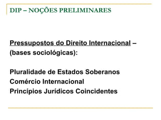 DIP – NOÇÕES PRELIMINARES 
Pressupostos do Direito Internacional – 
(bases sociológicas): 
Pluralidade de Estados Soberanos 
Comércio Internacional 
Princípios Jurídicos Coincidentes 
 
