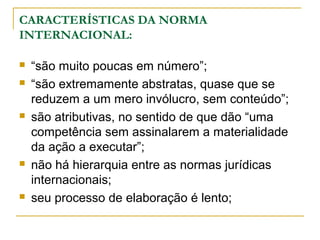 CARACTERÍSTICAS DA NORMA 
INTERNACIONAL: 
 “são muito poucas em número”; 
 “são extremamente abstratas, quase que se 
reduzem a um mero invólucro, sem conteúdo”; 
 são atributivas, no sentido de que dão “uma 
competência sem assinalarem a materialidade 
da ação a executar”; 
 não há hierarquia entre as normas jurídicas 
internacionais; 
 seu processo de elaboração é lento; 
 