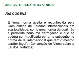 OBRIGATORIEDADE DA NORMA 
JUS COGENS 
É “uma norma aceita e reconhecida pela 
Comunidade de Estados Internacionais em 
sua totalidade, como uma norma da qual não 
é permitida nenhuma derrogação e que só 
poderá ser modificada por uma subseqüente 
norma de lei internacional que tem o mesmo 
caráter legal”. (Convenção de Viena sobre a 
Lei dos Tratados) 
 