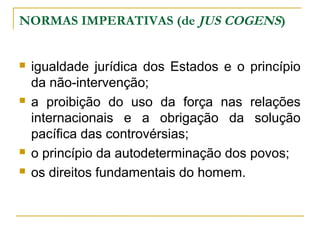 NORMAS IMPERATIVAS (de JUS COGENS) 
 igualdade jurídica dos Estados e o princípio 
da não-intervenção; 
 a proibição do uso da força nas relações 
internacionais e a obrigação da solução 
pacífica das controvérsias; 
 o princípio da autodeterminação dos povos; 
 os direitos fundamentais do homem. 
 