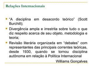 Relações Internacionais 
 “A disciplina em desacordo teórico” (Scott 
Burchill); 
 Divergência ampla e irrestrita sobre tudo o que 
diz respeito acerca de seu objeto, metodologia e 
teoria; 
 Revisão literária organizada em “debates” com 
representantes das principais correntes teóricas, 
desde 1930, quando se tornou disciplina 
autônoma em relação à Política Internacional 
Williams Gonçalves 
 