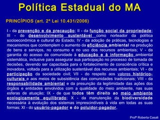 Política Estadual do MAPolítica Estadual do MA
PRINCÍPIOS (art. 2º Lei 10.431/2006)PRINCÍPIOS (art. 2º Lei 10.431/2006)
I - da prevenção e da precaução; II - da função social da propriedade;
III - do desenvolvimento sustentável como norteador da política
socioeconômica e cultural do Estado; IV - da adoção de práticas, tecnologias e
mecanismos que contemplem o aumento da eficiência ambiental na produção
de bens e serviços, no consumo e no uso dos recursos ambientais; V - da
garantia do acesso da comunidade à educação e à informação ambiental
sistemática, inclusive para assegurar sua participação no processo de tomada de
decisões, devendo ser capacitada para o fortalecimento de consciência crítica e
inovadora, voltada para a utilização sustentável dos recursos ambientais; VI - da
participação da sociedade civil; VII - do respeito aos valores histórico-
culturais e aos meios de subsistência das comunidades tradicionais; VIII - da
responsabilidade ambiental e da presunção da legitimidade das ações dos
órgãos e entidades envolvidos com a qualidade do meio ambiente, nas suas
esferas de atuação; IX - de que todos têm direito ao meio ambiente
ecologicamente equilibrado; X - da manutenção da biodiversidade
necessária à evolução dos sistemas imprescindíveis à vida em todas as suas
formas; XI - do usuário-pagador e do poluidor-pagador.
Profª Roberta Casali
 