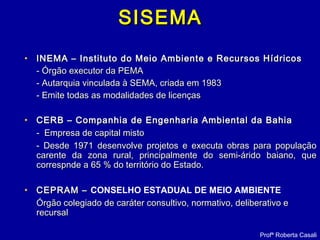 SISEMASISEMA
• INEMA – Instituto do Meio Ambiente e Recursos HídricosINEMA – Instituto do Meio Ambiente e Recursos Hídricos
- Órgão executor da PEMA- Órgão executor da PEMA
- Autarquia vinculada à SEMA, criada em 1983- Autarquia vinculada à SEMA, criada em 1983
- Emite todas as modalidades de licenças- Emite todas as modalidades de licenças
• CERB – Companhia de Engenharia Ambiental da BahiaCERB – Companhia de Engenharia Ambiental da Bahia
- Empresa de capital misto- Empresa de capital misto
- Desde 1971 desenvolve projetos e executa obras para população- Desde 1971 desenvolve projetos e executa obras para população
carente da zona rural, principalmente do semi-árido baiano, quecarente da zona rural, principalmente do semi-árido baiano, que
correspnde a 65 % do território do Estado.correspnde a 65 % do território do Estado.
• CEPRAM –CEPRAM – CONSELHO ESTADUAL DE MEIO AMBIENTE
Órgão colegiadoÓrgão colegiado de caráter consultivo, normativo, deliberativo ede caráter consultivo, normativo, deliberativo e
recursalrecursal
Profª Roberta Casali
 