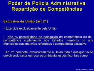 Poder de Polícia AdministrativaPoder de Polícia Administrativa
Repartição de CompetênciasRepartição de Competências
Exclusiva da União (art 21)Exclusiva da União (art 21)
• EExercida exclusivamente pela Uniãoxercida exclusivamente pela União
• Não hNão háá possibilidade de delegapossibilidade de delegaççãoão de competência ou dede competência ou de
competência suplementar aos Estados membros ou aoscompetência suplementar aos Estados membros ou aos
MunicMunicíípios nas matpios nas matéérias referentesrias referentes àà competência exclusivacompetência exclusiva
• Art. 21 compete exclusivamente à União toda e qualquer aArt. 21 compete exclusivamente à União toda e qualquer aççãoão
envolvendo setor ou recurso ambiental especenvolvendo setor ou recurso ambiental especíífico, tais como:fico, tais como:
Profª Roberta Casali
 