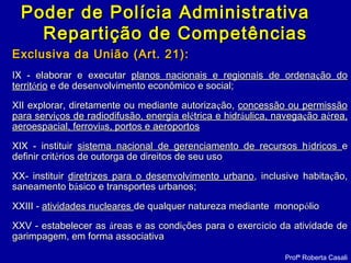 Exclusiva da UniãoExclusiva da União (Art. 21):(Art. 21):
IX - elaborar e executarIX - elaborar e executar planos nacionais e regionais de ordenaplanos nacionais e regionais de ordenaçção doão do
territterritóóriorio e de desenvolvimento econômico e social;e de desenvolvimento econômico e social;
XII explorar, diretamente ou mediante autorizaXII explorar, diretamente ou mediante autorizaçção,ão, concessão ou permissãoconcessão ou permissão
para servipara serviçços de radiodifusão, energia elos de radiodifusão, energia eléétrica e hidrtrica e hidrááulica, navegaulica, navegaçção aão aéérea,rea,
aeroespacial, ferroviaeroespacial, ferroviaas, portos e aeroportoss, portos e aeroportos
XIX - instituirXIX - instituir sistema nacional de gerenciamento de recursos hsistema nacional de gerenciamento de recursos híídricosdricos ee
definir critdefinir critéérios de outorga de direitos de seu usorios de outorga de direitos de seu uso
XX- instituirXX- instituir diretrizes para o desenvolvimento urbanodiretrizes para o desenvolvimento urbano, inclusive habita, inclusive habitaçção,ão,
saneamento bsaneamento báásico e transportes urbanos;sico e transportes urbanos;
XXIII -XXIII - atividades nuclearesatividades nucleares de qualquer natureza mediante monopde qualquer natureza mediante monopóóliolio
XXV - estabelecer asXXV - estabelecer as ááreas e as condireas e as condiçções para o exercões para o exercíício da atividade decio da atividade de
garimpagem, em forma associativagarimpagem, em forma associativa
Profª Roberta Casali
Poder de Polícia AdministrativaPoder de Polícia Administrativa
Repartição de CompetênciasRepartição de Competências
 