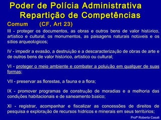 ComumComum (CF, Art 23)(CF, Art 23)
III - proteger os documentos, as obras e outros bens de valor histIII - proteger os documentos, as obras e outros bens de valor históórico,rico,
artartíístico e cultural, os monumentos, as paisagens naturais notstico e cultural, os monumentos, as paisagens naturais notááveis e osveis e os
ssíítios arqueoltios arqueolóógicos;gicos;
IV - impedir a evasão, a destruiIV - impedir a evasão, a destruiçção e a descaracterizaão e a descaracterizaçção de obras de arte eão de obras de arte e
de outros bens de valor histde outros bens de valor históórico, artrico, artíístico ou cultural;stico ou cultural;
VI -VI - proteger o meio ambiente e combater a poluiproteger o meio ambiente e combater a poluiçção em qualquer de suasão em qualquer de suas
formasformas;;
VII - preservar as florestas, a fauna e a flora;VII - preservar as florestas, a fauna e a flora;
IX - promover programas de construIX - promover programas de construçção de moradias e a melhoria dasão de moradias e a melhoria das
condicondiçções habitacionais e de saneamento bões habitacionais e de saneamento báásico;sico;
XI - registrar, acompanhar e fiscalizar as concessões de direitos deXI - registrar, acompanhar e fiscalizar as concessões de direitos de
pesquisa e explorapesquisa e exploraçção de recursos hão de recursos híídricos e minerais em seus territdricos e minerais em seus territóórios;rios;
Profª Roberta Casali
Poder de Polícia AdministrativaPoder de Polícia Administrativa
Repartição de CompetênciasRepartição de Competências
 