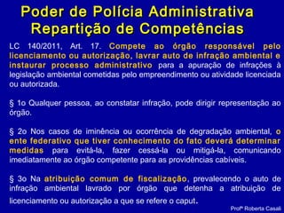 LC 140/2011, Art. 17. Compete ao órgão responsável pelo
licenciamento ou autorização, lavrar auto de infração ambiental e
instaurar processo administrativo para a apuração de infrações à
legislação ambiental cometidas pelo empreendimento ou atividade licenciada
ou autorizada.
§ 1o Qualquer pessoa, ao constatar infração, pode dirigir representação ao
órgão.
§ 2o Nos casos de iminência ou ocorrência de degradação ambiental, o
ente federativo que tiver conhecimento do fato deverá determinar
medidas para evitá-la, fazer cessá-la ou mitigá-la, comunicando
imediatamente ao órgão competente para as providências cabíveis.
§ 3o Na atribuição comum de fiscalização, prevalecendo o auto de
infração ambiental lavrado por órgão que detenha a atribuição de
licenciamento ou autorização a que se refere o caput.
Profª Roberta Casali
Poder de Polícia AdministrativaPoder de Polícia Administrativa
Repartição de CompetênciasRepartição de Competências
 