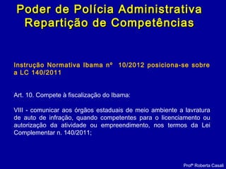 Instrução Normativa Ibama nº 10/2012 posiciona-se sobre
a LC 140/2011
Art. 10. Compete à fiscalização do Ibama:
VIII - comunicar aos órgãos estaduais de meio ambiente a lavratura
de auto de infração, quando competentes para o licenciamento ou
autorização da atividade ou empreendimento, nos termos da Lei
Complementar n. 140/2011;
Profª Roberta Casali
Poder de Polícia AdministrativaPoder de Polícia Administrativa
Repartição de CompetênciasRepartição de Competências
 