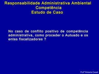 Profª Roberta Casali
Responsabilidade Administrativa AmbientalResponsabilidade Administrativa Ambiental
Competência
Estudo de CasoEstudo de Caso
No caso de conflito positivo de competência
administrativa, como proceder o Autuado e os
entes fiscalizadores ?
 
