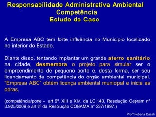 Profª Roberta Casali
Responsabilidade Administrativa AmbientalResponsabilidade Administrativa Ambiental
Competência
Estudo de CasoEstudo de Caso
A Empresa ABC tem forte influência no Município localizado
no interior do Estado.
Diante disso, tentando implantar um grande aterro sanitárioaterro sanitário
na cidade, desmembradesmembra o projeto para simular ser o
empreendimento de pequeno porte e, desta forma, ser seu
licenciamento de competência do órgão ambiental municipal.
“Empresa ABC” obtém licença ambiental municipal e inicia as
obras.
(competência/porte - art 9º, XIII e XIV, da LC 140, Resolução Cepram nº
3.925/2009 e art 6º da Resolução CONAMA n° 237/1997.)
 