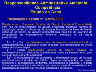 Profª Roberta Casali
Responsabilidade Administrativa AmbientalResponsabilidade Administrativa Ambiental
Competência
Estudo de CasoEstudo de Caso
Resolução Cepram nº 3.925/2009
Dispõe sobre o Programa Estadual de Gestão Ambiental Compartilhada
com fins ao fortalecimento da gestão ambiental, mediante normas de
cooperação entre os Sistemas Estadual e Municipal de Meio Ambiente,
define as atividades de impacto ambiental local para fins do exercício da
competência do licenciamento ambiental municipal e dá outras
providências.
Art. 5º - São consideradas como de interesse ambiental local os
empreendimentos e atividades cujos impactos não ultrapassem os limites
territoriais do município.
§1º - Ficam estabelecidos, através do ANEXO ÚNICO, os
empreendimentos e atividades considerados como de impacto local, para
efeito de licenciamento ambiental.
§2º - O licenciamento das atividades e empreendimentos de impacto
ambiental local é dividido em 3 (três) níveis correspondentes, em ordem
crescente à complexidade ambiental, considerando a natureza e o porte
dos empreendimentos e atividades, as características do ecossistema e a
capacidade de suporte dos recursos ambientais envolvidos.
 