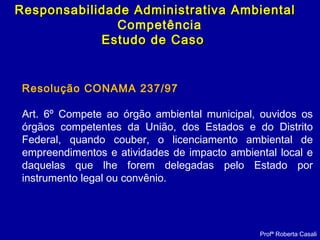 Profª Roberta Casali
Responsabilidade Administrativa AmbientalResponsabilidade Administrativa Ambiental
Competência
Estudo de CasoEstudo de Caso
Resolução CONAMA 237/97
Art. 6º Compete ao órgão ambiental municipal, ouvidos os
órgãos competentes da União, dos Estados e do Distrito
Federal, quando couber, o licenciamento ambiental de
empreendimentos e atividades de impacto ambiental local e
daquelas que lhe forem delegadas pelo Estado por
instrumento legal ou convênio.
 