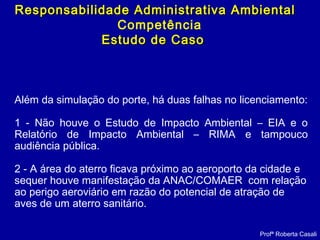 Profª Roberta Casali
Responsabilidade Administrativa AmbientalResponsabilidade Administrativa Ambiental
Competência
Estudo de CasoEstudo de Caso
Além da simulação do porte, há duas falhas no licenciamento:
1 - Não houve o Estudo de Impacto Ambiental – EIA e o
Relatório de Impacto Ambiental – RIMA e tampouco
audiência pública.
2 - A área do aterro ficava próximo ao aeroporto da cidade e
sequer houve manifestação da ANAC/COMAER com relação
ao perigo aeroviário em razão do potencial de atração de
aves de um aterro sanitário.
 