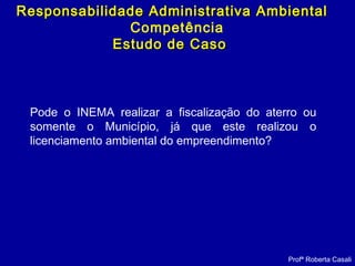 Profª Roberta Casali
Responsabilidade Administrativa AmbientalResponsabilidade Administrativa Ambiental
Competência
Estudo de CasoEstudo de Caso
Pode o INEMA realizar a fiscalização do aterro ou
somente o Município, já que este realizou o
licenciamento ambiental do empreendimento?
 
