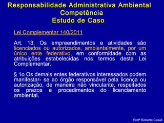 Profª Roberta Casali
Responsabilidade Administrativa AmbientalResponsabilidade Administrativa Ambiental
Competência
Estudo de CasoEstudo de Caso
Lei Complementar 140/2011
Art. 13. Os empreendimentos e atividades são
licenciados ou autorizados, ambientalmente, por um
único ente federativo, em conformidade com as
atribuições estabelecidas nos termos desta Lei
Complementar.
§ 1o Os demais entes federativos interessados podem
manifestar- se ao órgão responsável pela licença ou
autorização, de maneira não vinculante, respeitados
os prazos e procedimentos do licenciamento
ambiental.
 