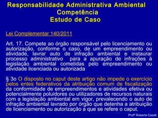 Profª Roberta Casali
Responsabilidade Administrativa AmbientalResponsabilidade Administrativa Ambiental
Competência
Estudo de CasoEstudo de Caso
Lei Complementar 140/2011
Art. 17. Compete ao órgão responsável pelo licenciamento ou
autorização, conforme o caso, de um empreendimento ou
atividade, lavrar auto de infração ambiental e instaurar
processo administrativo para a apuração de infrações à
legislação ambiental cometidas pelo empreendimento ou
atividade licenciada ou autorizada
§ 3o O disposto no caput deste artigo não impede o exercício
pelos entes federativos da atribuição comum de fiscalização
da conformidade de empreendimentos e atividades efetiva ou
potencialmente poluidores ou utilizadores de recursos naturais
com a legislação ambiental em vigor, prevalecendo o auto de
infração ambiental lavrado por órgão que detenha a atribuição
de licenciamento ou autorização a que se refere o caput.
 