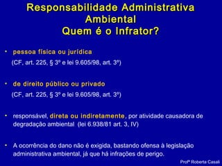 • pessoa física ou jurídica
(CF, art. 225, § 3º e lei 9.605/98, art. 3º)
• de direito público ou privado
(CF, art. 225, § 3º e lei 9.605/98, art. 3º)
• responsável, direta ou indiretamente, por atividade causadora de
degradação ambiental (lei 6.938/81 art. 3, IV)
• A ocorrência do dano não é exigida, bastando ofensa à legislação
administrativa ambiental, já que há infrações de perigo.
Profª Roberta Casali
Responsabilidade AdministrativaResponsabilidade Administrativa
AmbientalAmbiental
Quem é o Infrator?Quem é o Infrator?
 