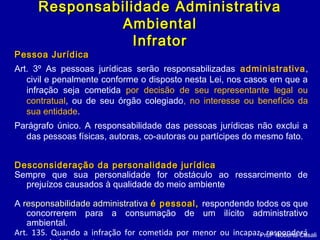 Pessoa JurídicaPessoa Jurídica
Art. 3º As pessoas jurídicas serão responsabilizadas administrativa,
civil e penalmente conforme o disposto nesta Lei, nos casos em que a
infração seja cometida por decisão de seu representante legal ou
contratual, ou de seu órgão colegiado, no interesse ou benefício da
sua entidade.
Parágrafo único. A responsabilidade das pessoas jurídicas não exclui a
das pessoas físicas, autoras, co-autoras ou partícipes do mesmo fato.
Desconsideração da personalidade jurídicaDesconsideração da personalidade jurídica
Sempre que sua personalidade for obstáculo ao ressarcimento de
prejuízos causados à qualidade do meio ambiente
A responsabilidade administrativaresponsabilidade administrativa é pessoal,é pessoal, respondendo todos os que
concorrerem para a consumação de um ilícito administrativo
ambiental.
Art. 135. Quando a infração for cometida por menor ou incapaz, responderáProfª Roberta Casali
Responsabilidade AdministrativaResponsabilidade Administrativa
AmbientalAmbiental
InfratorInfrator
 