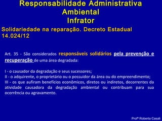 Art. 35 - São considerados responsáveis solidários pela prevenção e
recuperação de uma área degradada:
I - o causador da degradação e seus sucessores;
II - o adquirente, o proprietário ou o possuidor da área ou do empreendimento;
III - os que aufiram benefícios econômicos, diretos ou indiretos, decorrentes da
atividade causadora da degradação ambiental ou contribuam para sua
ocorrência ou agravamento.
Profª Roberta Casali
Responsabilidade AdministrativaResponsabilidade Administrativa
AmbientalAmbiental
InfratorInfrator
Solidariedade na reparação. Decreto EstadualSolidariedade na reparação. Decreto Estadual
14.024/1214.024/12
 