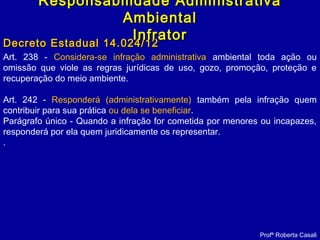 Art. 238 - Considera-se infração administrativa ambiental toda ação ou
omissão que viole as regras jurídicas de uso, gozo, promoção, proteção e
recuperação do meio ambiente.
Art. 242 - Responderá (administrativamente) também pela infração quem
contribuir para sua prática ou dela se beneficiar.
Parágrafo único - Quando a infração for cometida por menores ou incapazes,
responderá por ela quem juridicamente os representar.
.
Decreto Estadual 14.024/12Decreto Estadual 14.024/12
Profª Roberta Casali
Responsabilidade AdministrativaResponsabilidade Administrativa
AmbientalAmbiental
InfratorInfrator
 