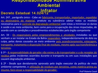 Art. 247 , parágrafo único - Cabe ao fabricante, transportador, importador, expedidor
ou destinatário do material, produto ou substância adotar todas as medidas
necessárias para o controle da degradação ambientalcontrole da degradação ambiental com vistas a minimizar os danos
à saúde e ao meio ambiente, bem como para a recuperação das áreas impactadas, de
acordo com as condições e procedimentos estabelecidos pelo órgão competente
Art. 33 - Os responsáveis pelos empreendimentos e atividades instalados ou que
venham a ser instalar no Estado da Bahia respondem, independentemente de dolo ou
culpa, pelos danos causados ao meio ambiente pelo acondicionamento, estocagem,
transporte, tratamento e disposição final de resíduos, mesmo após sua transferência a
terceiros.
§ 1º - A responsabilidade do gerador não exime a do transportador e a do receptor do
resíduo pelos incidentes ocorridos durante o transporte ou em suas instalações que
causem degradação ambiental.
§ 2º - Desde que devidamente aprovada pelo órgão executor da política de meio
ambiente competente, a utilização de resíduos por terceiros, como matéria-prima ou
insumo, fará cessar a responsabilidade do gerador.
Decreto Estadual 14.024/12Decreto Estadual 14.024/12
Profª Roberta Casali
Responsabilidade AdministrativaResponsabilidade Administrativa
AmbientalAmbiental
InfratorInfrator
 