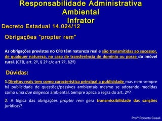 Obrigações “propter rem”Obrigações “propter rem”
As obrigações previstas no CFB têm natureza real e são transmitidas ao sucessor,
de qualquer natureza, no caso de transferência de domínio ou posse do imóvel
rural. (CFB, art. 2º, § 2º c/c art 7º, §2º)
Dúvidas:
1.Direitos reais tem como característica principal a publicidade mas nem sempre
há publicidade de questões/passivos ambientais mesmo se adotando medidas
como uma due diligence ambiental. Sempre aplica a regra do art. 2º?
2. A lógica das obrigações propter rem gera transmissibilidade das sanções
jurídicas?
Profª Roberta Casali
Responsabilidade AdministrativaResponsabilidade Administrativa
AmbientalAmbiental
InfratorInfrator
Decreto Estadual 14.024/12Decreto Estadual 14.024/12
 