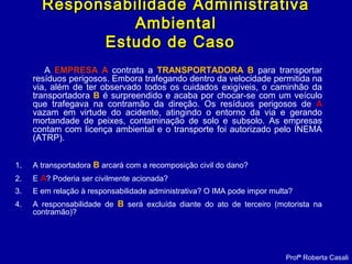 A EMPRESA A contrata a TRANSPORTADORA B para transportar
resíduos perigosos. Embora trafegando dentro da velocidade permitida na
via, além de ter observado todos os cuidados exigíveis, o caminhão da
transportadora B é surpreendido e acaba por chocar-se com um veículo
que trafegava na contramão da direção. Os resíduos perigosos de A
vazam em virtude do acidente, atingindo o entorno da via e gerando
mortandade de peixes, contaminação de solo e subsolo. As empresas
contam com licença ambiental e o transporte foi autorizado pelo INEMA
(ATRP).
1. A transportadora B arcará com a recomposição civil do dano?
2. E A? Poderia ser civilmente acionada?
3. E em relação à responsabilidade administrativa? O IMA pode impor multa?
4. A responsabilidade de B será excluída diante do ato de terceiro (motorista na
contramão)?
Profª Roberta Casali
Responsabilidade AdministrativaResponsabilidade Administrativa
AmbientalAmbiental
Estudo de CasoEstudo de Caso
 