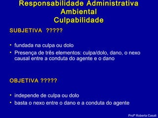 SUBJETIVA ?????SUBJETIVA ?????
• fundada na culpa ou dolo
• Presença de três elementos: culpa/dolo, dano, o nexo
causal entre a conduta do agente e o dano
OBJETIVA ?????OBJETIVA ?????
• independe de culpa ou dolo
• basta o nexo entre o dano e a conduta do agente
Profª Roberta Casali
Responsabilidade AdministrativaResponsabilidade Administrativa
AmbientalAmbiental
CulpabilidadeCulpabilidade
 