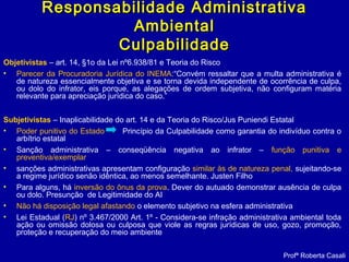 Objetivistas – art. 14, §1o da Lei nº6.938/81 e Teoria do Risco
• Parecer da Procuradoria Jurídica do INEMA:“Convém ressaltar que a multa administrativa é
de natureza essencialmente objetiva e se torna devida independente de ocorrência de culpa,
ou dolo do infrator, eis porque, as alegações de ordem subjetiva, não configuram matéria
relevante para apreciação jurídica do caso.”
Subjetivistas – Inaplicabilidade do art. 14 e da Teoria do Risco/Jus Puniendi Estatal
• Poder punitivo do Estado Princípio da Culpabilidade como garantia do indivíduo contra o
arbítrio estatal
• Sanção administrativa – conseqüência negativa ao infrator – função punitiva e
preventiva/exemplar
• sanções administrativas apresentam configuração similar às de natureza penal, sujeitando-se
a regime jurídico senão idêntica, ao menos semelhante. Justen Filho
• Para alguns, há inversão do ônus da prova. Dever do autuado demonstrar ausência de culpa
ou dolo. Presunção de Legitimidade do AI
• Não há disposição legal afastando o elemento subjetivo na esfera administrativa
• Lei Estadual (RJ) nº 3.467/2000 Art. 1º - Considera-se infração administrativa ambiental toda
ação ou omissão dolosa ou culposa que viole as regras jurídicas de uso, gozo, promoção,
proteção e recuperação do meio ambiente
Profª Roberta Casali
Responsabilidade AdministrativaResponsabilidade Administrativa
AmbientalAmbiental
CulpabilidadeCulpabilidade
 