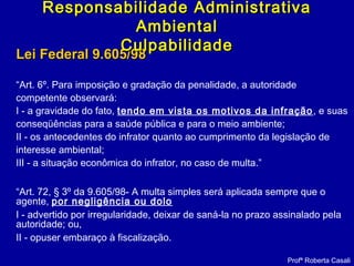 Lei Federal 9.605/98Lei Federal 9.605/98
“Art. 6º. Para imposição e gradação da penalidade, a autoridade
competente observará:
I - a gravidade do fato, tendo em vista os motivos da infração, e suas
conseqüências para a saúde pública e para o meio ambiente;
II - os antecedentes do infrator quanto ao cumprimento da legislação de
interesse ambiental;
III - a situação econômica do infrator, no caso de multa.”
“Art. 72, § 3º da 9.605/98- A multa simples será aplicada sempre que o
agente, por negligência ou dolo
I - advertido por irregularidade, deixar de saná-la no prazo assinalado pela
autoridade; ou,
II - opuser embaraço à fiscalização.
Profª Roberta Casali
Responsabilidade AdministrativaResponsabilidade Administrativa
AmbientalAmbiental
CulpabilidadeCulpabilidade
 