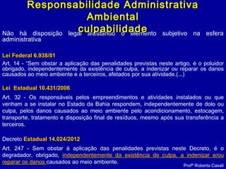 Não há disposição legal afastando o elemento subjetivo na esfera
administrativa
Lei Federal 6.938/81Lei Federal 6.938/81
Art. 14 - “Sem obstar a aplicação das penalidades previstas neste artigo, é o poluidor
obrigado, independentemente da existência de culpa, a indenizar ou reparar os danos
causados ao meio ambiente e a terceiros, afetados por sua atividade.(...)
Lei Estadual 10.431/2006Lei Estadual 10.431/2006
Art. 32 - Os responsáveis pelos empreendimentos e atividades instalados ou que
venham a se instalar no Estado da Bahia respondem, independentemente de dolo ou
culpa, pelos danos causados ao meio ambiente pelo acondicionamento, estocagem,
transporte, tratamento e disposição final de resíduos, mesmo após sua transferência a
terceiros.
Decreto Estadual 14.024/2012Estadual 14.024/2012
Art. 247 - Sem obstar à aplicação das penalidades previstas neste Decreto, é o
degradador, obrigado, independentemente da existência de culpa, a indenizar e/ou
reparar os danos causados ao meio ambiente.
Profª Roberta Casali
Responsabilidade AdministrativaResponsabilidade Administrativa
AmbientalAmbiental
culpabilidadeculpabilidade
 