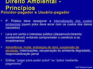 Direito Ambiental -
Princípios
Poluidor-pagador e Usuário-pagador
• P. Público deve assegurar a internalização dos custos
ambientais (quem polui deve arcar com os custos dos danos
causados)
• Leva em conta o interesse público (desenvolvimento
sustentável) evitando comprometer o comércio e os
investimentos
• Advertência, multa, embargos de obra, suspensão de
atividade, indenizações, recuperação do ambiente degradado,
responsabilização penal
• Crítica: “pagar para poder poluir” ou “poluir mediante
pagamento”
Profª Roberta Casali
 