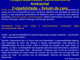 Fortes chuvas. Cetesb (órgão ambiental de SP) autuou empresa por rompimento de
curvas de nível na fazenda em que a empresa mantinha sua plantação de cana de
açucar, o que ocasionou carreamento do fertilizante para o açude de outra fazenda,
causando ruptura do açude e morte de peixes. Defesa administrativa recusada. Dívida
inscrita. Execução Judicial. Embargos à Execução ajuizada.
Embargante: Força maior afasta a responsabilidade. Embargada: alega
responsabilidade objetiva.
(TJSP – Ap 994.09.380380327-6 Câmara Reservada ao Meio Ambiente – j.20.05.201o
– Rel. Torres de Carvalho)
Decisão. Imprevisível não é a chuva mas sua intensidade. A responsabilidade objetiva
pela reparação do dano não alcança a sanção administrativa; esta depende do
estabelecimento do nexo causal entre a conduta do autuado, por ação direta ou
indireta, e o dano. A embargante não responde pelo dano caso demonstre a existência
de caso fortuito ou força maior . Documento comprova que no dia da ocorrência o
índice pluviométrico foi muito acima do normal; não há prova de má execução das
curvas de nível ou errôneo uso da fertirrigação. Recurso da fazenda estadual
desprovido.
Profª Roberta Casali
Responsabilidade AdministrativaResponsabilidade Administrativa
AmbientalAmbiental
Culpabilidade -Culpabilidade - Estudo de casoEstudo de caso
 