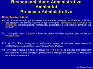 Constituição FederalConstituição Federal
Art. 37. A administração pública direta e indireta de qualquer dos Poderes da União,
dos Estados, do Distrito Federal e dos Municípios obedecerá aos princípios de
legalidade, impessoalidade, moralidade, publicidade e eficiência e, também, ao
seguinte ...
5º, II - ninguém será obrigado a fazer ou deixar de fazer alguma coisa senão em
virtude de lei;
225, § 1º - Para assegurar a efetividade desse direito (ao meio ambiente
ecologicamente equilibrado), incumbe ao Poder Público:
VII - proteger a fauna e a flora, vedadas, na forma da lei, as práticas que coloquem
em risco sua função ecológica, provoquem a extinção de espécies ou submetam
os animais a crueldade
Profª Roberta Casali
Responsabilidade AdministrativaResponsabilidade Administrativa
AmbientalAmbiental
Processo AdministrativoProcesso Administrativo
 