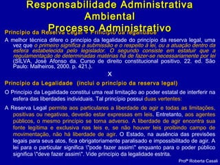 Princípio da Reserva Legal ≠ Princípio da legalidadePrincípio da Reserva Legal ≠ Princípio da legalidade
A melhor técnica difere o princípio da legalidade do princípio da reserva legal, uma
vez que o primeiro significa a submissão e o respeito à lei, ou a atuação dentro da
esfera estabelecida pelo legislador. O segundo consiste em estatuir que a
regulamentação de determinadas matérias há de fazer-se necessariamente por lei
(SILVA, José Afonso da. Curso de direito constitucional positivo. 22. ed. São
Paulo: Malheiros, 2000. p. 421.).
X
Princípio da Legalidade (inclui o princípio da reserva legal)Princípio da Legalidade (inclui o princípio da reserva legal)
O Princípio da Legalidade constitui uma real limitação ao poder estatal de interferir na
esfera das liberdades individuais. Tal princípio possui duas vertentes:
A Reserva Legal permite aos particulares a liberdade de agir e todas as limitações,
positivas ou negativas, deverão estar expressas em leis. Entretanto, aos agentes
públicos, o mesmo princípio se torna adverso. A liberdade de agir encontra sua
fonte legítima e exclusiva nas leis e, se não houver leis proibindo campo de
movimentação, não há liberdade de agir. O Estado, na ausência das previsões
legais para seus atos, fica obrigatoriamente paralisado e impossibilitado de agir. A
lei para o particular significa "pode fazer assim" enquanto para o poder público
significa "deve fazer assim". Vide princípio da legalidade estrita.
Profª Roberta Casali
Responsabilidade AdministrativaResponsabilidade Administrativa
AmbientalAmbiental
Processo AdministrativoProcesso Administrativo
 