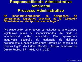 Há inconstitucionalidade de delegações deHá inconstitucionalidade de delegações de
competência legislativa previstas na lei 9.605/98?competência legislativa previstas na lei 9.605/98?
Ofenderiam ao princípio da reserva legal ?Ofenderiam ao princípio da reserva legal ?
“Na elaboração da lei devem ser evitadas as autorizações
legislativas puras ou incondicionadas, de nítido e
inconfundível caráter renunciativo. Elas representam
inequívoca deserção da obrigação de deliberar
politicamente e podem caracterizar afronta ao princípio da
reserva legal” Min Gilmar Mendes, Revista Trimestral de
Direito Público, SP, 1993, vol 1, p 263.
Profª Roberta Casali
Responsabilidade AdministrativaResponsabilidade Administrativa
AmbientalAmbiental
Processo AdministrativoProcesso Administrativo
 