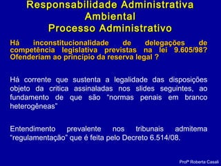 Há inconstitucionalidade de delegações deHá inconstitucionalidade de delegações de
competência legislativa previstas na lei 9.605/98?competência legislativa previstas na lei 9.605/98?
Ofenderiam ao princípio da reserva legal ?Ofenderiam ao princípio da reserva legal ?
Há corrente que sustenta a legalidade das disposições
objeto da critica assinaladas nos slides seguintes, ao
fundamento de que são “normas penais em branco
heterogêneas”
Entendimento prevalente nos tribunais admitema
“regulamentação” que é feita pelo Decreto 6.514/08.
Profª Roberta Casali
Responsabilidade AdministrativaResponsabilidade Administrativa
AmbientalAmbiental
Processo AdministrativoProcesso Administrativo
 