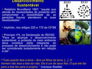 DesenvolvimentoDesenvolvimento
SustentávelSustentável
• Relatório Brundtland 1987: “aquele que
atende às necessidades do presente sem
comprometer a possibilidade de as
gerações futuras atenderem às suas
necessidades”.
• Implícito, nos artigos 225 e 170 da CF/88
• Princípio nº4, na Declaração do RIO/92:
"Para se alcançar o desenvolvimento
sustentável, a proteção do meio ambiente
deve constituir parte integrante do
processo de desenvolvimento e não pode
ser considerada isoladamente em relação
a ele“.
•“Tudo quanto fere a terra – fere os filhos da terra. [...]. O
homem não tece a teia da vida. Ele é um de seus fios. O que ele faz
para a teia faz para si próprio. “ (cacique Seattle)
 