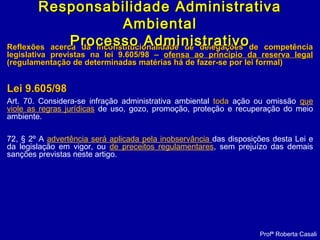 Reflexões acerca da inconstitucionalidade de delegações de competênciaReflexões acerca da inconstitucionalidade de delegações de competência
legislativa previstas na lei 9.605/98 –legislativa previstas na lei 9.605/98 – ofensa ao princípio da reserva legalofensa ao princípio da reserva legal
(regulamentação de determinadas matérias há de fazer-se por lei formal)(regulamentação de determinadas matérias há de fazer-se por lei formal)
Lei 9.605/98Lei 9.605/98
Art. 70. Considera-se infração administrativa ambiental toda ação ou omissão que
viole as regras jurídicas de uso, gozo, promoção, proteção e recuperação do meio
ambiente.
72, § 2º A advertência será aplicada pela inobservância das disposições desta Lei e
da legislação em vigor, ou de preceitos regulamentares, sem prejuízo das demais
sanções previstas neste artigo.
Profª Roberta Casali
Responsabilidade AdministrativaResponsabilidade Administrativa
AmbientalAmbiental
Processo AdministrativoProcesso Administrativo
 