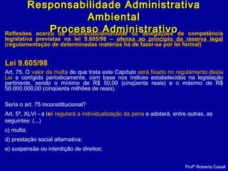 Reflexões acerca da inconstitucionalidade de delegações de competênciaReflexões acerca da inconstitucionalidade de delegações de competência
legislativa previstas na lei 9.605/98 –legislativa previstas na lei 9.605/98 – ofensa ao princípio da reserva legalofensa ao princípio da reserva legal
(regulamentação de determinadas matérias há de fazer-se por lei formal)(regulamentação de determinadas matérias há de fazer-se por lei formal)
Lei 9.605/98Lei 9.605/98
Art. 75. O valor da multa de que trata este Capítulo será fixado no regulamento desta
Lei e corrigido periodicamente, com base nos índices estabelecidos na legislação
pertinente, sendo o mínimo de R$ 50,00 (cinqüenta reais) e o máximo de R$
50.000.000,00 (cinqüenta milhões de reais).
Seria o art. 75 inconstittucional?
Art. 5º, XLVI - a lei regulará a individualização da pena e adotará, entre outras, as
seguintes: (...)
c) multa;
d) prestação social alternativa;
e) suspensão ou interdição de direitos;
Profª Roberta Casali
Responsabilidade AdministrativaResponsabilidade Administrativa
AmbientalAmbiental
Processo AdministrativoProcesso Administrativo
 