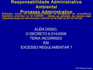 Reflexões acerca da inconstitucionalidade de delegações de competênciaReflexões acerca da inconstitucionalidade de delegações de competência
legislativa previstas na lei 9.605/98 –legislativa previstas na lei 9.605/98 – ofensa ao princípio da reserva legalofensa ao princípio da reserva legal
(regulamentação de determinadas matérias há de fazer-se por lei formal)(regulamentação de determinadas matérias há de fazer-se por lei formal)
ALÉM DISSO,
O DECRETO 6.514/2008
TERIA INCORRIDO
EM
EXCESSO REGULAMENTAR ?
Profª Roberta Casali
Responsabilidade AdministrativaResponsabilidade Administrativa
AmbientalAmbiental
Processo AdministrativoProcesso Administrativo
 