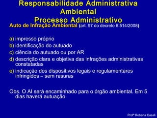 Auto de Infração AmbientalAuto de Infração Ambiental ((art. 97 do decreto 6.514/2008))
a) impresso próprio
b) identificação do autuado
c) ciência do autuado ou por AR
d) descrição clara e objetiva das infrações administrativas
constatadas
e) indicação dos dispositivos legais e regulamentares
infringidos – sem rasuras
Obs. O AI será encaminhado para o órgão ambiental. Em 5
dias haverá autuação
Profª Roberta Casali
Responsabilidade AdministrativaResponsabilidade Administrativa
AmbientalAmbiental
Processo AdministrativoProcesso Administrativo
 