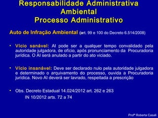 Auto de Infração AmbientalAuto de Infração Ambiental (a(art. 99 e 100 do Decreto 6.514/2008)
• Vício sanável: AI pode ser a qualquer tempo convalidado pela
autoridade julgadora, de ofício, após pronunciamento da Procuradoria
jurídica. O AI será anulado a partir do ato viciado.
• Vício insanável: Deve ser declarado nulo pela autoridade julgadora
e determinado o arquivamento do processo, ouvida a Procuradoria
jurídica. Novo AI deverá ser lavrado, respeitada a prescrição
• Obs. Decreto Estadual 14.024/2012 art. 262 e 263
IN 10/2012 arts. 72 a 74
Profª Roberta Casali
Responsabilidade AdministrativaResponsabilidade Administrativa
AmbientalAmbiental
Processo AdministrativoProcesso Administrativo
 