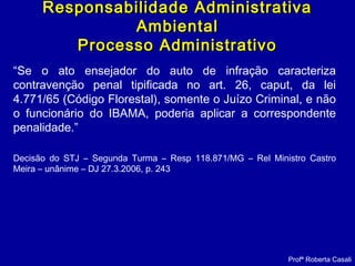 “Se o ato ensejador do auto de infração caracteriza
contravenção penal tipificada no art. 26, caput, da lei
4.771/65 (Código Florestal), somente o Juízo Criminal, e não
o funcionário do IBAMA, poderia aplicar a correspondente
penalidade.”
Decisão do STJ – Segunda Turma – Resp 118.871/MG – Rel Ministro Castro
Meira – unânime – DJ 27.3.2006, p. 243
Profª Roberta Casali
Responsabilidade AdministrativaResponsabilidade Administrativa
AmbientalAmbiental
Processo AdministrativoProcesso Administrativo
 