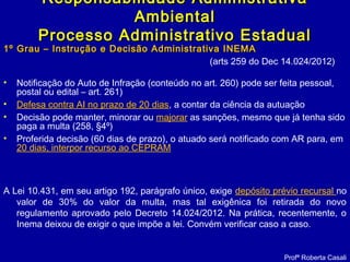 1º Grau – Instrução e Decisão Administrativa INEMA1º Grau – Instrução e Decisão Administrativa INEMA
(arts 259 do Dec 14.024/2012)
• Notificação do Auto de Infração (conteúdo no art. 260) pode ser feita pessoal,
postal ou edital – art. 261)
• Defesa contra AI no prazo de 20 dias, a contar da ciência da autuação
• Decisão pode manter, minorar ou majorar as sanções, mesmo que já tenha sido
paga a multa (258, §4º)
• Proferida decisão (60 dias de prazo), o atuado será notificado com AR para, em
20 dias, interpor recurso ao CEPRAM
A Lei 10.431, em seu artigo 192, parágrafo único, exige depósito prévio recursal no
valor de 30% do valor da multa, mas tal exigênica foi retirada do novo
regulamento aprovado pelo Decreto 14.024/2012. Na prática, recentemente, o
Inema deixou de exigir o que impõe a lei. Convém verificar caso a caso.
Responsabilidade AdministrativaResponsabilidade Administrativa
AmbientalAmbiental
Processo Administrativo EstadualProcesso Administrativo Estadual
Profª Roberta Casali
 