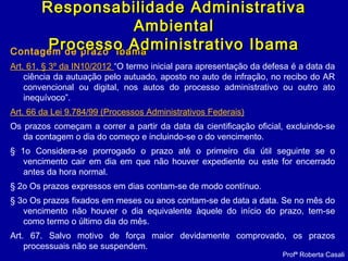 Contagem de prazo IbamaIbama
Art. 61, § 3º da IN10/2012 “O termo inicial para apresentação da defesa é a data da
ciência da autuação pelo autuado, aposto no auto de infração, no recibo do AR
convencional ou digital, nos autos do processo administrativo ou outro ato
inequívoco”.
Art. 66 da Lei 9.784/99 (Processos Administrativos Federais)
Os prazos começam a correr a partir da data da cientificação oficial, excluindo-se
da contagem o dia do começo e incluindo-se o do vencimento.
§ 1o Considera-se prorrogado o prazo até o primeiro dia útil seguinte se o
vencimento cair em dia em que não houver expediente ou este for encerrado
antes da hora normal.
§ 2o Os prazos expressos em dias contam-se de modo contínuo.
§ 3o Os prazos fixados em meses ou anos contam-se de data a data. Se no mês do
vencimento não houver o dia equivalente àquele do início do prazo, tem-se
como termo o último dia do mês.
Art. 67. Salvo motivo de força maior devidamente comprovado, os prazos
processuais não se suspendem.
Responsabilidade AdministrativaResponsabilidade Administrativa
AmbientalAmbiental
Processo Administrativo IbamaProcesso Administrativo Ibama
Profª Roberta Casali
 